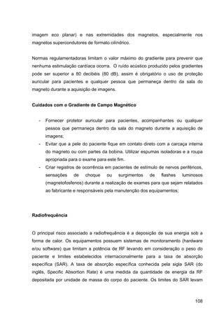 108
imagem eco planar) e nas extremidades dos magnetos, especialmente nos
magnetos supercondutores de formato cilíndrico.
Normas regulamentadoras limitam o valor máximo do gradiente para prevenir que
nenhuma estimulação cardíaca ocorra. O ruído acústico produzido pelos gradientes
pode ser superior a 80 decibéis (80 dB), assim é obrigatório o uso de proteção
auricular para pacientes e qualquer pessoa que permaneça dentro da sala do
magneto durante a aquisição de imagens.
Cuidados com o Gradiente de Campo Magnético
- Fornecer protetor auricular para pacientes, acompanhantes ou qualquer
pessoa que permaneça dentro da sala do magneto durante a aquisição de
imagens;
- Evitar que a pele do paciente fique em contato direto com a carcaça interna
do magneto ou com partes da bobina. Utilizar espumas isoladoras e a roupa
apropriada para o exame para este fim.
- Criar registros de ocorrência em pacientes de estímulo de nervos periféricos,
sensações de choque ou surgimentos de flashes luminosos
(magnetofosfenos) durante a realização de exames para que sejam relatados
ao fabricante e responsáveis pela manutenção dos equipamentos;
Radiofrequência
O principal risco associado a radiofrequência é a deposição de sua energia sob a
forma de calor. Os equipamentos possuem sistemas de monitoramento (hardware
e/ou software) que limitam a potência de RF levando em consideração o peso do
paciente e limites estabelecidos internacionalmente para a taxa de absorção
específica (SAR). A taxa de absorção específica conhecida pela sigla SAR (do
inglês, Specific Absortion Rate) é uma medida da quantidade de energia da RF
depositada por unidade de massa do corpo do paciente. Os limites do SAR levam
 