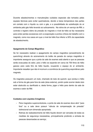 110
Durante abastecimentos e manutenções cuidados especiais são tomados pelas
equipes técnicas para evitar queimaduras, devido a baixa temperatura das partes
em contato com o líquido ou com o gás, e a possibilidade de substituição do ar
ambiente pelo gás hélio levando ao sufocamento. Na rotina de um serviço de RM, o
controle e registro diário da pressão do magneto e nível de hélio se faz necessária
para evitar perdas excessivas com a evaporação e pontos críticos de trabalho com o
magneto, como nos casos em que o nível de hélio fica inferior a 50% da capacidade
de abastecimento.
Apagamento do Campo Magnético
Se for necessário realizar o apagamento do campo magnético (procedimento de
quenching) através do acionamento do botão de parada do campo magnético é
importante assegurar que a porta da sala de exames está aberta e que as pessoas
serão evacuadas do setor, pois o hélio se expande em cerca de 700 litros de hélio
gasoso para cada litro de hélio liquido, ocupando o espaço do ar ambiente.
Importante ressaltar que não é incomum a ocorrência de quenching espontâneo pelo
magneto.
Os magnetos possuem um duto, chamado de tubo de quench, que conduz o hélio
sob a forma de gás para fora da sala (área externa), porém pode ocorrer deste duto
estar obstruído ou danificado e, desta forma, jogar o hélio para dentro da sala de
exames e setor de RM.
Cuidados com Líquidos Criogênios
- Para magnetos supercondutores, a porta da sala de exames deve abrir “para
fora” ou a sala deve possuir “válvula de compensação de pressão”
bidirecional com dimensão apropriada;
- Rotinas de reabastecimento de hélio líquido devem ser cercadas de todas as
medidas de segurança necessárias, principalmente proibindo a entrada de
pessoas desavisadas ao serviço;
 