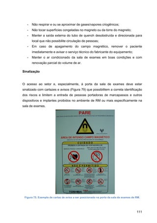 111
- Não respirar e ou se aproximar de gases/vapores criogênicos;
- Não tocar superfícies congeladas no magneto ou da torre do magneto;
- Manter a saída externa do tubo de quench desobstruída e direcionada para
local que não possibilite circulação de pessoas;
- Em caso de apagamento do campo magnético, remover o paciente
imediatamente e avisar o serviço técnico do fabricante do equipamento;
- Manter o ar condicionado da sala de exames em boas condições e com
renovação parcial do volume de ar.
Sinalização
O acesso ao setor e, especialmente, à porta da sala de exames deve estar
sinalizado com cartazes e avisos (Figura 79) que possibilitem a correta identificação
dos riscos e limitem a entrada de pessoas portadoras de marcapassos e outros
dispositivos e implantes proibidos no ambiente de RM ou mais especificamente na
sala de exames.
Figura 75. Exemplo de cartaz de aviso a ser posicionado na porta da sala de exames de RM.
 