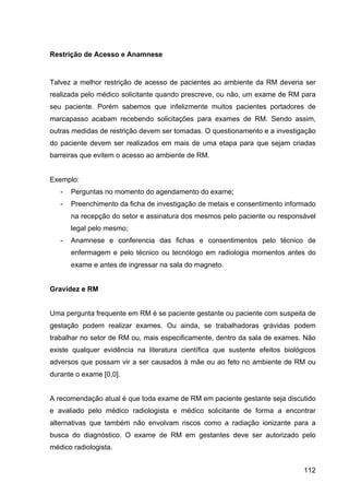 112
Restrição de Acesso e Anamnese
Talvez a melhor restrição de acesso de pacientes ao ambiente da RM deveria ser
realizada pelo médico solicitante quando prescreve, ou não, um exame de RM para
seu paciente. Porém sabemos que infelizmente muitos pacientes portadores de
marcapasso acabam recebendo solicitações para exames de RM. Sendo assim,
outras medidas de restrição devem ser tomadas. O questionamento e a investigação
do paciente devem ser realizados em mais de uma etapa para que sejam criadas
barreiras que evitem o acesso ao ambiente de RM.
Exemplo:
- Perguntas no momento do agendamento do exame;
- Preenchimento da ficha de investigação de metais e consentimento informado
na recepção do setor e assinatura dos mesmos pelo paciente ou responsável
legal pelo mesmo;
- Anamnese e conferencia das fichas e consentimentos pelo técnico de
enfermagem e pelo técnico ou tecnólogo em radiologia momentos antes do
exame e antes de ingressar na sala do magneto.
Gravidez e RM
Uma pergunta frequente em RM é se paciente gestante ou paciente com suspeita de
gestação podem realizar exames. Ou ainda, se trabalhadoras grávidas podem
trabalhar no setor de RM ou, mais especificamente, dentro da sala de exames. Não
existe qualquer evidência na literatura científica que sustente efeitos biológicos
adversos que possam vir a ser causados à mãe ou ao feto no ambiente de RM ou
durante o exame [0,0].
A recomendação atual é que toda exame de RM em paciente gestante seja discutido
e avaliado pelo médico radiologista e médico solicitante de forma a encontrar
alternativas que também não envolvam riscos como a radiação ionizante para a
busca do diagnóstico. O exame de RM em gestantes deve ser autorizado pelo
médico radiologista.
 