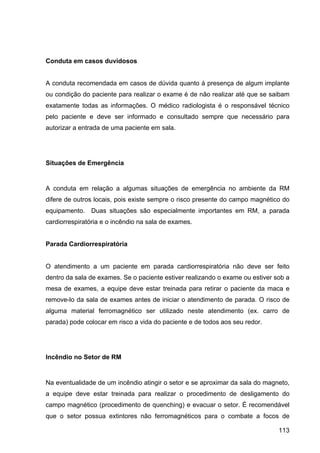 113
Conduta em casos duvidosos
A conduta recomendada em casos de dúvida quanto à presença de algum implante
ou condição do paciente para realizar o exame é de não realizar até que se saibam
exatamente todas as informações. O médico radiologista é o responsável técnico
pelo paciente e deve ser informado e consultado sempre que necessário para
autorizar a entrada de uma paciente em sala.
Situações de Emergência
A conduta em relação a algumas situações de emergência no ambiente da RM
difere de outros locais, pois existe sempre o risco presente do campo magnético do
equipamento. Duas situações são especialmente importantes em RM, a parada
cardiorrespiratória e o incêndio na sala de exames.
Parada Cardiorrespiratória
O atendimento a um paciente em parada cardiorrespiratória não deve ser feito
dentro da sala de exames. Se o paciente estiver realizando o exame ou estiver sob a
mesa de exames, a equipe deve estar treinada para retirar o paciente da maca e
remove-lo da sala de exames antes de iniciar o atendimento de parada. O risco de
alguma material ferromagnético ser utilizado neste atendimento (ex. carro de
parada) pode colocar em risco a vida do paciente e de todos aos seu redor.
Incêndio no Setor de RM
Na eventualidade de um incêndio atingir o setor e se aproximar da sala do magneto,
a equipe deve estar treinada para realizar o procedimento de desligamento do
campo magnético (procedimento de quenching) e evacuar o setor. É recomendável
que o setor possua extintores não ferromagnéticos para o combate a focos de
 