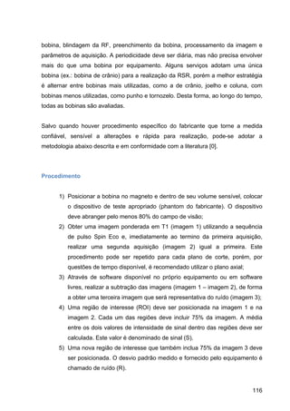 116
bobina, blindagem da RF, preenchimento da bobina, processamento da imagem e
parâmetros de aquisição. A periodicidade deve ser diária, mas não precisa envolver
mais do que uma bobina por equipamento. Alguns serviços adotam uma única
bobina (ex.: bobina de crânio) para a realização da RSR, porém a melhor estratégia
é alternar entre bobinas mais utilizadas, como a de crânio, joelho e coluna, com
bobinas menos utilizadas, como punho e tornozelo. Desta forma, ao longo do tempo,
todas as bobinas são avaliadas.
Salvo quando houver procedimento específico do fabricante que torne a medida
confiável, sensível a alterações e rápida para realização, pode-se adotar a
metodologia abaixo descrita e em conformidade com a literatura [0].
Procedimento
1) Posicionar a bobina no magneto e dentro de seu volume sensível, colocar
o dispositivo de teste apropriado (phantom do fabricante). O dispositivo
deve abranger pelo menos 80% do campo de visão;
2) Obter uma imagem ponderada em T1 (imagem 1) utilizando a sequência
de pulso Spin Eco e, imediatamente ao termino da primeira aquisição,
realizar uma segunda aquisição (imagem 2) igual a primeira. Este
procedimento pode ser repetido para cada plano de corte, porém, por
questões de tempo disponível, é recomendado utilizar o plano axial;
3) Através de software disponível no próprio equipamento ou em software
livres, realizar a subtração das imagens (imagem 1 – imagem 2), de forma
a obter uma terceira imagem que será representativa do ruído (imagem 3);
4) Uma região de interesse (ROI) deve ser posicionada na imagem 1 e na
imagem 2. Cada um das regiões deve incluir 75% da imagem. A média
entre os dois valores de intensidade de sinal dentro das regiões deve ser
calculada. Este valor é denominado de sinal (S).
5) Uma nova região de interesse que também inclua 75% da imagem 3 deve
ser posicionada. O desvio padrão medido e fornecido pelo equipamento é
chamado de ruído (R).
 