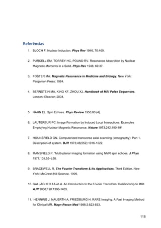 118
Referências	
  
1. BLOCH F. Nuclear Induction. Phys Rev 1946; 70:460.
2. PURCELL EM, TORREY HC, POUND RV. Resonance Absorption by Nuclear
Magnetic Moments in a Solid. Phys Rev 1946; 69:37.
3. FOSTER MA. Magnetic Resonance in Medicine and Biology. New York:
Pergamon Press; 1984.
4. BERNSTEIN MA, KING KF, ZHOU XJ. Handbook of MRI Pulse Sequences.
London: Elsevier; 2004.
5. HAHN EL. Spin Echoes. Phys Review 1950;80 (4).
6. LAUTERBUR PC. Image Formation by Induced Local Interactions: Examples
Employing Nuclear Magnetic Resonance. Nature 1973;242:190-191.
7. HOUNSFIELD GN. Computerized transverse axial scanning (tomography): Part 1.
Description of system. BJR 1973;46(552):1016-1022.
8. MANSFIELD P. “Multi-planar imaging formation using NMR spin echoes. J Phys
1977;10:L55–L58.
9. BRACEWELL R. The Fourier Transform & Its Applications. Third Edition. New
York: McGrawl-Hill Science. 1999.
10. GALLAGHER TA et al. An Introduction to the Fourier Transform: Relationship to MRI.
AJR 2008;190:1396-1405.
11. HENNING J, NAUERTH A, FRIEDBURG H. RARE Imaging: A Fast Imaging Method
for Clinical MR. Magn Reson Med 1986;3:823-833.
 