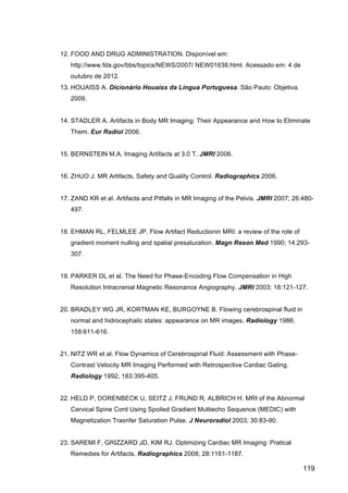 119
12. FOOD AND DRUG ADMINISTRATION. Disponível em:
http://www.fda.gov/bbs/topics/NEWS/2007/ NEW01638.html. Acessado em: 4 de
outubro de 2012.
13. HOUAISS A. Dicionário Houaiss da Língua Portuguesa. São Paulo: Objetiva.
2009.
14. STADLER A. Artifacts in Body MR Imaging: Their Appearance and How to Eliminate
Them. Eur Radiol 2006.
15. BERNSTEIN M.A. Imaging Artifacts at 3.0 T. JMRI 2006.
16. ZHUO J. MR Artifacts, Safety and Quality Control. Radiographics 2006.
17. ZAND KR et al. Artifacts and Pitfalls in MR Imaging of the Pelvis. JMRI 2007; 26:480-
497.
18. EHMAN RL, FELMLEE JP. Flow Artifact Reductionin MRI: a review of the role of
gradient moment nulling and spatial presaturation. Magn Reson Med 1990; 14:293-
307.
19. PARKER DL et al. The Need for Phase-Encoding Flow Compensation in High
Resolution Intracranial Magnetic Resonance Angiography. JMRI 2003; 18:121-127.
20. BRADLEY WG JR, KORTMAN KE, BURGOYNE B. Flowing cerebrospinal fluid in
normal and hidrocephalic states: appearance on MR images. Radiology 1986;
159:611-616.
21. NITZ WR et al. Flow Dynamics of Cerebrospinal Fluid: Assessment with Phase-
Contrast Velocity MR Imaging Performed with Retrospective Cardiac Gating.
Radiology 1992; 183:395-405.
22. HELD P, DORENBECK U, SEITZ J, FRUND R, ALBRICH H. MRI of the Abnormal
Cervical Spine Cord Using Spoiled Gradient Multiecho Sequence (MEDIC) with
Magnetization Trasnfer Saturation Pulse. J Neuroradiol 2003; 30:83-90.
23. SAREMI F, GRIZZARD JD, KIM RJ. Optimizing Cardiac MR Imaging: Pratical
Remedies for Artifacts. Radiographics 2008; 28:1161-1187.
 