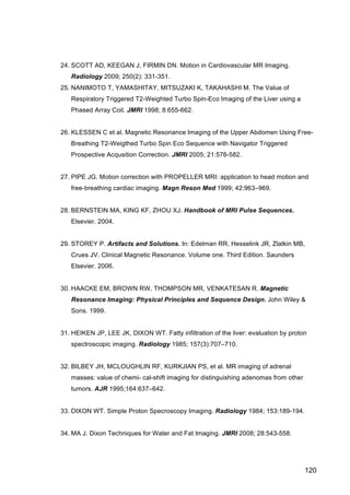 120
24. SCOTT AD, KEEGAN J, FIRMIN DN. Motion in Cardiovascular MR Imaging.
Radiology 2009; 250(2): 331-351.
25. NANIMOTO T, YAMASHITAY, MITSUZAKI K, TAKAHASHI M. The Value of
Respiratory Triggered T2-Weighted Turbo Spin-Eco Imaging of the Liver using a
Phased Array Coil. JMRI 1998; 8:655-662.
26. KLESSEN C et al. Magnetic Resonance Imaging of the Upper Abdomen Using Free-
Breathing T2-Weigthed Turbo Spin Eco Sequence with Navigator Triggered
Prospective Acqusition Correction. JMRI 2005; 21:576-582.
27. PIPE JG. Motion correction with PROPELLER MRI: application to head motion and
free-breathing cardiac imaging. Magn Reson Med 1999; 42:963–969.
28. BERNSTEIN MA, KING KF, ZHOU XJ. Handbook of MRI Pulse Sequences.
Elsevier. 2004.
29. STOREY P. Artifacts and Solutions. In: Edelman RR, Hesselink JR, Zlatkin MB,
Crues JV. Clinical Magnetic Resonance. Volume one. Third Edition. Saunders
Elsevier. 2006.
30. HAACKE EM, BROWN RW, THOMPSON MR, VENKATESAN R. Magnetic
Resonance Imaging: Physical Principles and Sequence Design. John Wiley &
Sons. 1999.
31. HEIKEN JP, LEE JK, DIXON WT. Fatty infiltration of the liver: evaluation by proton
spectroscopic imaging. Radiology 1985; 157(3):707–710.
32. BILBEY JH, MCLOUGHLIN RF, KURKJIAN PS, et al. MR imaging of adrenal
masses: value of chemi- cal-shift imaging for distinguishing adenomas from other
tumors. AJR 1995;164:637–642.
33. DIXON WT. Simple Proton Specroscopy Imaging. Radiology 1984; 153:189-194.
34. MA J. Dixon Techniques for Water and Fat Imaging. JMRI 2008; 28:543-558.
 
