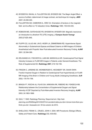 122
45. BYDDER M, RAHAL A, FULLERTON GD, BYDDER GM. The Magin Angle Effect: a
source of artifact, determinant of image contrast, and technique for imaging. JMRI
2007; 25:290-300.
46. FULLERTON GD, CAMERON IL, ORD VA. Orientation of tendons in the magnetic
field and its effect on T2 relaxation times. Radiology 1985; 155:433-435.
47. ROBSON MD, GATEHOUSE PD, BYDDER M, BYDDER GM. Magnetic resonance:
an introduction to ultrashort TE (UTE) imaging. J Comput Assist Tomogr
2003;27:825–846.
48. FILIPPI CG, ULUG AM, LIN D, HEIER LA, ZIMMERMAN RD. Hyperintense Signal
Abnormality in Subarachnoid Spaces and Basal Cisterns on MR Images of Children
Anesthetized with Propofol: New Fluid-attenuated Inversion Recovery Finding. AJNR
2001; 22:394-399.
49. DELIGANIS AV, FISCHER DJ, LAM AM, MARAVILLA KR. Cerebrospinal Fluid Signal
Intensity Increase on FLAIR MR Images in Patients under General Anesthesia: The
Role of Supplemental O2. Radiology 2001; 218:152-156.
50. FRIGON C, JARDINE DS, WEINBERGER E, HECKBERT SR, SHAW DWW.
Fraction Inspired Oxygen in Relation to Cerebrospinal Fluid Hyperintensity on FLAIR
MR Imaging of the Brain in Children and Young Adults Undergoing Anesthesia. AJR
2002; 179:791-796.
51. BRAGA FT, ROCHA AJ, FILHO GH, ARIKAWA RK, RIBEIRO IM, FONSECA RB.
Relationship between the Concentration of Supplemental Oxygen and Signal
Intensity of CSF Depicted by Fluid-Attenuated Inversion Recovery Imaging. AJNR
2003; 24:1863-1868.
52. GILK, T. RAD: Radiology Planning. Disponível em: http://rad-
planning.com/RADblog/2012/02/07/mri-accident-data-you-don-t-know-more-than-you-
think-you-do/. Acessado em: 04 de outubro de 2012.
53. SHELLOCK, FRANK G., CRUES, JOHN V. 2004. MR Procedures: Biologic Effects,
Safety and Patient Care. Radiology 232, 635-652.
 