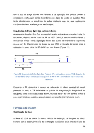 14
que o eco irá surgir através dos tempos e de aplicação dos pulsos, porém a
defasagem e refasagem serão dependentes dos tipos de tecido em questão. Mais
tarde abordaremos a sequência de pulso gradiente eco, na qual poderemos
manipular também a defasagem e a refasagem.
Sequências de Pulso Spin Eco ou Eco de Spins
A sequência de pulso Spin Eco se caracteriza pela aplicação de um pulso inicial de
RF de 90º, seguido de um pulso de RF de 180º. Como já descrito anteriormente, o
intervalo de tempo t entre a aplicação destes dois pulsos irá determinar o surgimento
do eco em 2t. Chamaremos de tempo de eco (TE) o intervalo de tempo entre a
aplicação do pulso inicial de RF de 90º e o pico do eco (Figura 12).
Figura 12. Sequência de Pulso Spin Eco. Pulso de 90º e aplicação no tempo (TE/2) do pulso de
RF de 180º.O tempo entre sucessivos pulsos de RF de 90º é chamado de TR, ou tempo de
repetição.
Enquanto o TE determina o quanto de relaxação no plano longitudinal estará
presente no eco, o TR estabelece o quanto de magnetização longitudinal se
recuperou entre sucessivos pulsos de 90º. O pulso de RF de 180º permite formar o
eco, pois irá refasar os spins, gerando assim novamente sinal na bobina (eco).
Formação	
  da	
  Imagem	
  
Codificação do Sinal
A RMN só pôde se tornar útil como método de obtenção de imagens do corpo
humano com o desenvolvimento da codificação espacial do sinal através do uso de
 