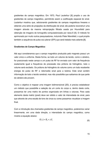 15
gradientes de campo magnético. Em 1973, Paul Lauterbur [6] propôs o uso de
gradientes de campo magnético, permitindo assim a codificação espacial do sinal.
Lauterbur mostrou que, adicionando gradientes de campos magnéticos lineares e
obtendo uma série de projeções da distribuição de sinal, ele poderia reconstruir uma
imagem através da mesma retroprojeção filtrada usada por Hounsfield para
obtenção de imagens de tomografia computadorizada por raios-X [0]. O método foi
aprimorado por muito outros pesquisadores, incluindo Peter Mansfield, o qual propôs
também a sequência de pulso eco planar (EPI) que será tratada mais adiante [8].
Gradientes de Campo Magnético
Até aqui consideramos que o campo magnético produzido pelo magneto possuí um
valor único e uniforme. Desta forma, se todo um volume de tecido, como o cérebro,
for posicionado neste campo e um pulso de RF for enviado com valor de frequência
exatamente igual a frequência de precessão dos prótons de hidrogênio, todo o
volume será excitado. Os prótons de hidrogênio do volume como um todo receberão
energia do pulso de RF e retornarão sinal para a bobina. Este sinal contém
informação de todo o tecido cerebral, mas não possibilita que saibamos de que parte
do cérebro ele provem.
Como o objetivo é mapear uma imagem bidimensional (2D), é preciso estabelecer
um método que possibilite a seleção de um corte do corpo e, dentro deste corte,
possamos ter uma matriz de pontos organizada em linhas e colunas. Para cada
elemento desta matriz (pixel) deve ser obtido o valor de intensidade de sinal, para
que através de uma escala de tons de cinza ou cores possamos visualizar a imagem
final.
Com a introdução dos chamados gradientes de campo magnético, poderemos variar
linearmente, em uma dada direção, a intensidade do campo magnético, como
mostra a equação abaixo:
€
Bz(z) = B0 + z.Gz (6)
 