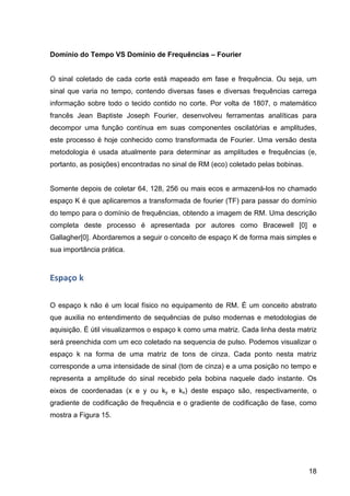 18
Domínio do Tempo VS Domínio de Frequências – Fourier
O sinal coletado de cada corte está mapeado em fase e frequência. Ou seja, um
sinal que varia no tempo, contendo diversas fases e diversas frequências carrega
informação sobre todo o tecido contido no corte. Por volta de 1807, o matemático
francês Jean Baptiste Joseph Fourier, desenvolveu ferramentas analíticas para
decompor uma função contínua em suas componentes oscilatórias e amplitudes,
este processo é hoje conhecido como transformada de Fourier. Uma versão desta
metodologia é usada atualmente para determinar as amplitudes e frequências (e,
portanto, as posições) encontradas no sinal de RM (eco) coletado pelas bobinas.
Somente depois de coletar 64, 128, 256 ou mais ecos e armazená-los no chamado
espaço K é que aplicaremos a transformada de fourier (TF) para passar do domínio
do tempo para o domínio de frequências, obtendo a imagem de RM. Uma descrição
completa deste processo é apresentada por autores como Bracewell [0] e
Gallagher[0]. Abordaremos a seguir o conceito de espaço K de forma mais simples e
sua importância prática.
Espaço	
  k	
  
O espaço k não é um local físico no equipamento de RM. É um conceito abstrato
que auxilia no entendimento de sequências de pulso modernas e metodologias de
aquisição. É útil visualizarmos o espaço k como uma matriz. Cada linha desta matriz
será preenchida com um eco coletado na sequencia de pulso. Podemos visualizar o
espaço k na forma de uma matriz de tons de cinza. Cada ponto nesta matriz
corresponde a uma intensidade de sinal (tom de cinza) e a uma posição no tempo e
representa a amplitude do sinal recebido pela bobina naquele dado instante. Os
eixos de coordenadas (x e y ou ky e kx) deste espaço são, respectivamente, o
gradiente de codificação de frequência e o gradiente de codificação de fase, como
mostra a Figura 15.
 