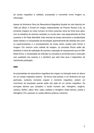 2
de campo magnético é coletado, processado e convertido numa imagem ou
informação.
Apesar do fenômeno físico da Ressonância Magnética Nuclear ter sido descrito em
1946 por Block e Purcell em artigos independentes da Physics Review [1,0], as
primeiras imagens do corpo humano só foram possíveis cerca de trinta anos após,
com os trabalhos de diversos cientistas no mundo todo, mas especialmente de Paul
Lauterbur e Sir Peter Mansfield. Este intervalo de tempo demonstra a complexidade
deste método e a necessidade de tecnologias aparentemente tão distintas tais como
os supercondutores e o processamento de sinais serem usados para formar a
imagem. Em nenhum outro método de imagem, os conceitos físicos estão tão
atrelados à rotina de realização de exames e operação do equipamento que em RM.
Desta forma, a necessidade de entender os conceitos é primordial para a execução
com qualidade dos exames e o benefício que este trará para o diagnóstico de
importantes patologias.
RMN
As propriedades de ressonância magnética tem origem na interação entre um átomo
em um campo magnético externo. De forma mais precisa, é um fenômeno em que
partículas, contendo momento angular e momento magnético, exibem um
movimento de precessão quando estão sob ação de um campo magnético. Os
principais átomos que compõem o tecido humano são: hidrogênio, oxigênio,
carbono, fósforo, cálcio, flúor, sódio, potássio e nitrogênio. Estes átomos, exceto o
hidrogênio (1H), possuem no núcleo atômico prótons e nêutrons.
 