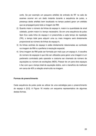 20
corte. Se por exemplo um pequeno artefato de entrada de RF na sala de
exames ocorrer em um dado instante durante a sequência de pulso, a
presença deste artefato bem localizado no tempo poderá gerar um artefato
que se propagará para toda a imagem de RM;
2) Quanto maior o número de linhas do espaço k, maior é a quantidade de sinal
coletado, porém maior é o tempo necessário. Se em uma sequência de pulso
Spin Eco cada linha do espaço k é preenchida a cada tempo de repetição
(TR), o tempo total para adquirir uma ou mais imagens será diretamente
proporcional ao número de linhas do espaço k;
3) As linhas centrais do espaço k estão diretamente relacionadas ao contraste
na imagem de RM e a periferia à resolução espacial;
4) Uma imagem de RM pode ser formada por mais que um espaço k. A escolha
do número de espaços k que irão ser utilizados para gerar uma imagem é um
parâmetro controlado pelo operador e costuma ser chamado de número de
aquisições ou número de excitações (NEX). Passar de um para dois espaços
k faz com que o tempo total de aquisição dobre, com o benefício de melhorar
em cerca de 40% a relação sinal-ruído na imagem.
Formas de preenchimento
Cada sequência de pulso pode se utilizar de uma estratégia para o preenchimento
do espaço k [0,0]. A Figura 16 mostra um esquema representativo de algumas
destas formas.
 