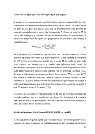 26
Turbo ou Fast Spin Eco (TSE ou FSE) ou Spin Eco Rápida
A sequência de pulso turbo spin eco (TSE) utiliza múltiplos pulsos de RF de 180º,
combinados a múltiplas codificações de fase, dentro de um mesmo TR. Desta forma
um trem de ecos pode ser gerado. Cada eco irá preencher uma linha diferente do
espaço k, reduzindo assim o tempo total de aquisição. O número de pulso de RF de
180º a ser empregado é chamado de fator turbo ou tamanho do trem de ecos. A
redução no tempo total de aquisição é proporcional ao fator turbo, como mostra a
equação abaixo:
€
TempoIm agem =
TR⋅ NCF ⋅ NEX
Fator Turbo (8)
Seria excelente que pudéssemos usar um fator turbo tão alto a ponto de reduzir
qualquer aquisição a não mais que alguns segundos. O eco coletado a cada pulso
de 180º diminui em amplitude de acordo com o tempo T2 do tecido, ou seja, cada
sinal coletado vai ficando menor a medida que aplicamos mais pulsos de
refocalização, até o ponto que estaremos coletando um sinal comparável ao ruído.
Outra observação sobre as sequências de pulso TSE é o chamado TE efetivo (TEef).
Como uma série de ecos serão gerados dentro de um mesmo TR, o conceito de TE
nos remete a conclusão que esta técnica possuirá múltiplos tempos de eco.
Entretanto o TE que irá afetar de forma mais significativa a ponderação na imagem é
o TE responsável pelo eco que fará o preenchimento da linha central do espaço K. A
este TE é dado o nome de TE efetivo (TEef).
A aquisição de uma imagem TSE ponderada em T2 com os mesmos parâmetros do
exemplo usado em spin eco, exceto pelo uso de um fator turbo igual a 4, resultaria
agora em um tempo de aquisição em cerca de 3 minutos, o qual é razoável para a
rotina de exames de um hospital ou clínica.
Spin Eco Rápida em Única Tomada (SSFSE, SSTSE ou HASTE)
É uma sequência de pulso rápida que se caracteriza por preencher parcialmente o
espaço k com ecos produzidos por múltiplos pulsos de 180º aplicados dentro de um
 
