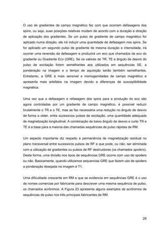 28
O uso de gradientes de campo magnético faz com que ocorram defasagens dos
spins, ou seja, suas posições relativas mudam de acordo com a duração e direção
de aplicação dos gradientes. Se um pulso de gradiente de campo magnético for
aplicado numa direção, ele irá induzir uma quantidade de defasagem nos spins. Se
for aplicado um segundo pulso de gradiente de mesma duração e intensidade, irá
ocorrer uma reversão da defasagem e produzirá um eco que chamados de eco do
gradiente ou Gradiente Eco (GRE). Se os valores de TR, TE e ângulo de desvio do
pulso de excitação forem semelhantes aos utilizados em sequências SE, a
ponderação na imagem e o tempo de aquisição serão também semelhantes.
Entretanto, a GRE é mais sensível a inomogenidades de campo magnético e
apresenta mais artefatos na imagem devido a diferenças de susceptibilidade
magnética.
Uma vez que a defasagem e refasagem dos spins para a produção do eco são
agora controladas por um gradiente de campo magnético, é possível reduzir
brutalmente o TR e o TE, mas se faz necessária uma redução no ângulo de desvio
de forma a obter, entre sucessivos pulsos de excitação, uma quantidade adequada
de magnetização longitudinal. A combinação de baixo ângulo de desvio e curto TR e
TE é a base para a maioria das chamadas sequências de pulso rápidas de RM.
Um aspecto importante diz respeito à permanência de magnetização residual no
plano transversal entre sucessivos pulsos de RF e que pode, ou não, ser eliminada
com a utilização de gradientes ou pulsos de RF destruidores (os chamados spoilers).
Desta forma, uma divisão nos tipos de sequências GRE ocorre com uso de spoilers
ou não. Basicamente, quando utilizamos sequencias GRE que fazem uso de spoilers
a ponderação desejada na imagem é T1.
Uma dificuldade crescente em RM e que se evidencia em sequências GRE é o uso
de nomes comercias por fabricante para descrever uma mesma sequência de pulso,
os chamados acrônimos. A Figura 23 apresenta alguns exemplos de acrônimos de
sequências de pulso nos três principais fabricantes de RM.
 