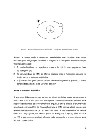 3
Figura 1. Átomo de hidrogênio. O núcleo é composto somente pelo próton.
Apesar de outros núcleos possuírem propriedades que permitem que sejam
utilizados para imagem por ressonância magnética, o hidrogênio é o escolhido por
três motivos básicos:
1) É o mais abundante no corpo humano: cerca de 10% do peso corporal se deve
ao hidrogênio [0];
2) As características de RMN se diferem bastante entre o hidrogênio presente no
tecido normal e no tecido patológico;
3) O próton do hidrogênio possui o maior momento magnético e, portanto, a maior
sensibilidade a RMN, como veremos a seguir;
Spin e o Momento Magnético
O átomo de hidrogênio, o mais simples da tabela periódica, possui como núcleo o
próton. Os prótons são partículas carregadas positivamente e que possuem uma
propriedade chamada de spin ou momento angular. Como o objetivo é ter uma visão
simplificada e introdutória da física relacionada a IRM, vamos admitir que o spin
represente o movimento de giro do próton em torno de seu próprio eixo, da mesma
forma que um pequeno pião. Para o próton de hidrogênio, o spin (I) pode ser +1/2
ou -1/2, o que na nossa analogia clássica pode representar o prótons girando para
um lado ou para o outro.
 