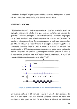 33
Outra forma de adquirir imagens rápidas em IRM é fazer uso da sequência de pulso
EPI (do inglês, Echo Planar Imaging) que será abordada a seguir.
Imagem Eco Planar (EPI)
Originalmente descrita por Peter Mansfield em 1977 [8] como uma forma teórica de
aquisição extremamente rápida, teve que aguardar melhorias nos sistemas de
gradientes e radiofrequência para se tornar útil clinicamente. Atualmente a aquisição
EPI é capaz de adquirir uma imagem bidimensional (2D) em tempos tão curtos
quanto 20 milisegundos. Desta forma, desempenhou e continua a desempenhar
papel fundamental para o desenvolvimento de aplicações como difusão, perfusão e
ressonância magnética funcional (RMf). A sequência de pulso EPI se difere das
sequências SE e GRE principalmente na forma como os gradientes de codificação
de fase e frequência são aplicados [0]. Um esquema inicial de aplicação de pulsos e
acionamento de gradientes pode estar baseado em SE ou em GRE. A Figura 30
mostra o diagrama de uma sequência de pulso EPI-SE.
Figura 30. Diagrama simplificado de uma sequência de pulso EPI-SE.
Um pulso de excitação de 90º é enviado, seguido de um pulso de refocalização de
180º e, a partir deste ponto, uma série de gradientes bipolares de leitura são
empregados para gerar um trem de ecos. Com a aplicação de gradientes
 