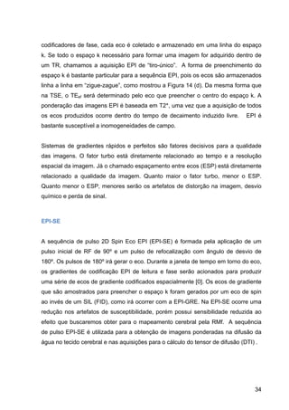 34
codificadores de fase, cada eco é coletado e armazenado em uma linha do espaço
k. Se todo o espaço k necessário para formar uma imagem for adquirido dentro de
um TR, chamamos a aquisição EPI de “tiro-único”. A forma de preenchimento do
espaço k é bastante particular para a sequência EPI, pois os ecos são armazenados
linha a linha em “zigue-zague”, como mostrou a Figura 14 (d). Da mesma forma que
na TSE, o TEef será determinado pelo eco que preencher o centro do espaço k. A
ponderação das imagens EPI é baseada em T2*, uma vez que a aquisição de todos
os ecos produzidos ocorre dentro do tempo de decaimento induzido livre. EPI é
bastante susceptível a inomogeneidades de campo.
Sistemas de gradientes rápidos e perfeitos são fatores decisivos para a qualidade
das imagens. O fator turbo está diretamente relacionado ao tempo e a resolução
espacial da imagem. Já o chamado espaçamento entre ecos (ESP) está diretamente
relacionado a qualidade da imagem. Quanto maior o fator turbo, menor o ESP.
Quanto menor o ESP, menores serão os artefatos de distorção na imagem, desvio
químico e perda de sinal.
EPI-SE
A sequência de pulso 2D Spin Eco EPI (EPI-SE) é formada pela aplicação de um
pulso inicial de RF de 90º e um pulso de refocalização com ângulo de desvio de
180º. Os pulsos de 180º irá gerar o eco. Durante a janela de tempo em torno do eco,
os gradientes de codificação EPI de leitura e fase serão acionados para produzir
uma série de ecos de gradiente codificados espacialmente [0]. Os ecos de gradiente
que são amostrados para preencher o espaço k foram gerados por um eco de spin
ao invés de um SIL (FID), como irá ocorrer com a EPI-GRE. Na EPI-SE ocorre uma
redução nos artefatos de susceptibilidade, porém possui sensibilidade reduzida ao
efeito que buscaremos obter para o mapeamento cerebral pela RMf. A sequência
de pulso EPI-SE é utilizada para a obtenção de imagens ponderadas na difusão da
água no tecido cerebral e nas aquisições para o cálculo do tensor de difusão (DTI) .
 