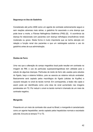 42
Segurança no Uso do Gadolínio
Considerado até junho 2006 como um agente de contraste extremamente seguro e
sem reações adversas mais sérias, o gadolínio foi associado a uma doença que
pode levar a morte, a Fibrose Nefrogênica Sistêmica (FNS) [0]. A ocorrência da
doença foi relacionada com pacientes com doença nefrológica (insuficiência renal)
moderada ou grave. Desta forma é muito importante que se tenha atenção em
relação a função renal dos pacientes e que um radiologista autorize o uso do
gadolínio antes de sua administração.
Óxidos de Ferro
Uma vez que a alteração do campo magnético local pode resultar em contraste na
imagem de RM, o uso de partículas superparamagnéticas tem utilidade para o
estudo de algumas doenças. Partículas de óxido de ferro são usadas para estudos
do fígado, baço e sistema linfático, pois se associa ao sistema retículo endotelial.
Basicamente será captado pelos macrófagos do fígado (células de Kupffer) e
causará redução no sinal do tecido normal. Em contrapartida, a lesão não capta e
assim pode ser identificada como uma área de sinal aumentado nas imagens
ponderadas em T2. Por reduzir o sinal no tecido normal é chamado de um meio de
contraste negativo.
Manganês
Presente em um meio de contraste não usual no Brasil, o manganês é caracterizado
como um agente hepatobiliar, sendo captado pelos hepatócitos normais e excretado
pela bile. Encurta os tempos T1 e T2.
 