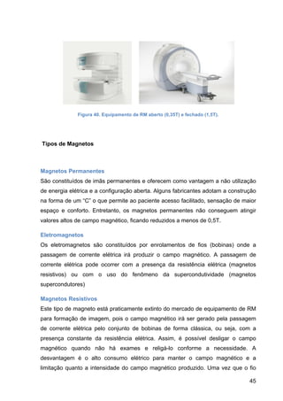 45
Figura 40. Equipamento de RM aberto (0,35T) e fechado (1,5T).
Tipos de Magnetos
Magnetos Permanentes
São constituídos de imãs permanentes e oferecem como vantagem a não utilização
de energia elétrica e a configuração aberta. Alguns fabricantes adotam a construção
na forma de um “C” o que permite ao paciente acesso facilitado, sensação de maior
espaço e conforto. Entretanto, os magnetos permanentes não conseguem atingir
valores altos de campo magnético, ficando reduzidos a menos de 0,5T.
Eletromagnetos
Os eletromagnetos são constituídos por enrolamentos de fios (bobinas) onde a
passagem de corrente elétrica irá produzir o campo magnético. A passagem de
corrente elétrica pode ocorrer com a presença da resistência elétrica (magnetos
resistivos) ou com o uso do fenômeno da supercondutividade (magnetos
supercondutores)
Magnetos Resistivos
Este tipo de magneto está praticamente extinto do mercado de equipamento de RM
para formação de imagem, pois o campo magnético irá ser gerado pela passagem
de corrente elétrica pelo conjunto de bobinas de forma clássica, ou seja, com a
presença constante da resistência elétrica. Assim, é possível desligar o campo
magnético quando não há exames e religá-lo conforme a necessidade. A
desvantagem é o alto consumo elétrico para manter o campo magnético e a
limitação quanto a intensidade do campo magnético produzido. Uma vez que o fio
 