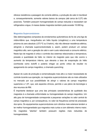 46
oferece resistência a passagem de corrente elétrica, a produção de calor é inevitável
e, consequentemente, somente valores baixos de campos (até cerca de 0,3T) são
possíveis. Também possuem homogeneidade de campo reduzida e necessitam ser
refrigerados a água. A massa destes magnetos também pode exceder 10.000 kg.
Magnetos Supercondutores
São eletromagnetos compostos de enrolamentos quilométricos de fio de uma liga de
nióbio-titânio que, mergulhados em hélio líquido (criogênico) a uma temperatura
próxima do zero absoluto (-273 ºC ou 0 kelvin), não irão oferecer resistência elétrica,
atingindo a chamada supercondutividade e, assim, podem produzir um campo
magnético alto, sem a geração de calor e sem custo relacionado a consumo elétrico.
Neste tipo de magneto é critico o controle dos sistemas relacionados a temperatura,
pressão e quantidade de hélio no interior do magneto para que não ocorra o
aumento da temperatura interna, que elevaria a taxa de evaporação do hélio
(conhecida como boiloff) e poderia chegar ao ponto critico de resultar no
apagamento do campo magnético, o chamado quenching.
Apesar do custo de produção e comercialização mais alto e a maior necessidade de
controle durante sua operação, os magnetos supercondutores são os mais utilizados
no mercado por sua possibilidade de atingir o valores de campo magnético
superiores a 1,5T, que, sob aspectos clínicos, permite o uso pleno da tecnologia e
dos recursos de RM.
É importante destacar que uma das principais características de qualidade dos
magnetos é a chamada uniformidade ou homogeneidade do campo magnético. Um
alto grau de homogeneidade corresponde a pequenas variações no valor central do
campo magnético e, por consequência, no valor da frequência central de precessão
dos spins. Os equipamentos supercondutores com cilindros mais extensos tendem a
ter melhor homogeneidade que magnetos mais curtos e com diâmetro interno maior.
Os magnetos “abertos” também possuem regiões mais reduzidas de
homogeneidade.
 