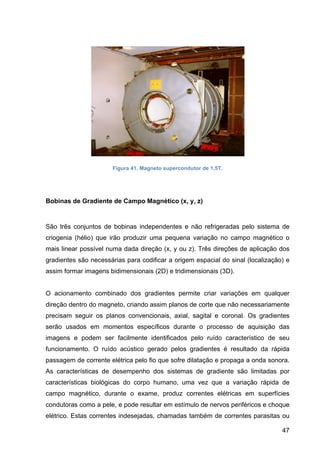 47
Figura 41. Magneto supercondutor de 1,5T.
Bobinas de Gradiente de Campo Magnético (x, y, z)
São três conjuntos de bobinas independentes e não refrigeradas pelo sistema de
criogenia (hélio) que irão produzir uma pequena variação no campo magnético o
mais linear possível numa dada direção (x, y ou z). Três direções de aplicação dos
gradientes são necessárias para codificar a origem espacial do sinal (localização) e
assim formar imagens bidimensionais (2D) e tridimensionais (3D).
O acionamento combinado dos gradientes permite criar variações em qualquer
direção dentro do magneto, criando assim planos de corte que não necessariamente
precisam seguir os planos convencionais, axial, sagital e coronal. Os gradientes
serão usados em momentos específicos durante o processo de aquisição das
imagens e podem ser facilmente identificados pelo ruído característico de seu
funcionamento. O ruído acústico gerado pelos gradientes é resultado da rápida
passagem de corrente elétrica pelo fio que sofre dilatação e propaga a onda sonora.
As características de desempenho dos sistemas de gradiente são limitadas por
características biológicas do corpo humano, uma vez que a variação rápida de
campo magnético, durante o exame, produz correntes elétricas em superfícies
condutoras como a pele, e pode resultar em estímulo de nervos periféricos e choque
elétrico. Estas correntes indesejadas, chamadas também de correntes parasitas ou
 