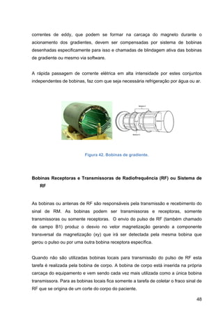 48
correntes de eddy, que podem se formar na carcaça do magneto durante o
acionamento dos gradientes, devem ser compensadas por sistema de bobinas
desenhadas especificamente para isso e chamadas de blindagem ativa das bobinas
de gradiente ou mesmo via software.
A rápida passagem de corrente elétrica em alta intensidade por estes conjuntos
independentes de bobinas, faz com que seja necessária refrigeração por água ou ar.
Figura 42. Bobinas de gradiente.
Bobinas Receptoras e Transmissoras de Radiofrequência (RF) ou Sistema de
RF
As bobinas ou antenas de RF são responsáveis pela transmissão e recebimento do
sinal de RM. As bobinas podem ser transmissoras e receptoras, somente
transmissoras ou somente receptoras. O envio do pulso de RF (também chamado
de campo B1) produz o desvio no vetor magnetização gerando a componente
transversal da magnetização (xy) que irá ser detectada pela mesma bobina que
gerou o pulso ou por uma outra bobina receptora específica.
Quando não são utilizadas bobinas locais para transmissão do pulso de RF esta
tarefa é realizada pela bobina de corpo. A bobina de corpo está inserida na própria
carcaça do equipamento e vem sendo cada vez mais utilizada como a única bobina
transmissora. Para as bobinas locais fica somente a tarefa de coletar o fraco sinal de
RF que se origina de um corte do corpo do paciente.
 