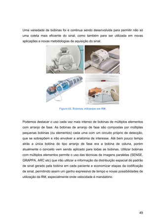 49
Uma variedade de bobinas foi e continua sendo desenvolvida para permitir não só
uma coleta mais eficiente do sinal, como também para ser utilizada em novas
aplicações e novas metodologias de aquisição do sinal.
Figura 43. Bobinas utilizadas em RM.
Podemos destacar o uso cada vez mais intenso de bobinas de múltiplos elementos
com arranjo de fase. As bobinas de arranjo de fase são compostas por múltiplas
pequenas bobinas (ou elementos) cada uma com um circuito próprio de detecção,
que se sobrepõem e irão envolver a anatomia de interesse. Até bem pouco tempo
atrás a única bobina do tipo arranjo de fase era a bobina de coluna, porém
atualmente o conceito vem sendo aplicado para todas as bobinas. Utilizar bobinas
com múltiplos elementos permite o uso das técnicas de imagens paralelas (SENSE,
GRAPPA, ARC etc) que irão utilizar a informação da distribuição espacial do padrão
de sinal gerado pela bobina em cada paciente e economizar etapas da codificação
de sinal, permitindo assim um ganho expressivo de tempo e novas possibilidades de
utilização da RM, especialmente onde velocidade é mandatório.
 