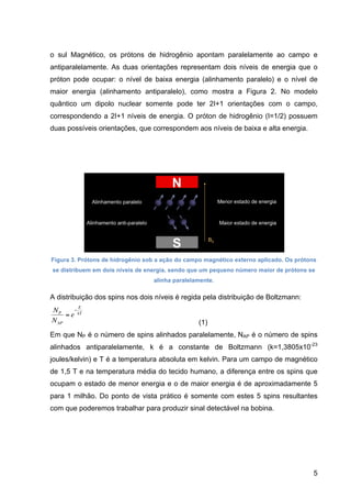 5
o sul Magnético, os prótons de hidrogênio apontam paralelamente ao campo e
antiparalelamente. As duas orientações representam dois níveis de energia que o
próton pode ocupar: o nível de baixa energia (alinhamento paralelo) e o nível de
maior energia (alinhamento antiparalelo), como mostra a Figura 2. No modelo
quântico um dipolo nuclear somente pode ter 2I+1 orientações com o campo,
correspondendo a 2I+1 níveis de energia. O próton de hidrogênio (I=1/2) possuem
duas possíveis orientações, que correspondem aos níveis de baixa e alta energia.
Figura 3. Prótons de hidrogênio sob a ação do campo magnético externo aplicado. Os prótons
se distribuem em dois níveis de energia, sendo que um pequeno número maior de prótons se
alinha paralelamente.
A distribuição dos spins nos dois níveis é regida pela distribuição de Boltzmann:
€
NP
NAP
= e
−
E
kT
(1)
Em que NP é o número de spins alinhados paralelamente, NAP é o número de spins
alinhados antiparalelamente, k é a constante de Boltzmann (k=1,3805x10-23
joules/kelvin) e T é a temperatura absoluta em kelvin. Para um campo de magnético
de 1,5 T e na temperatura média do tecido humano, a diferença entre os spins que
ocupam o estado de menor energia e o de maior energia é de aproximadamente 5
para 1 milhão. Do ponto de vista prático é somente com estes 5 spins resultantes
com que poderemos trabalhar para produzir sinal detectável na bobina.
 