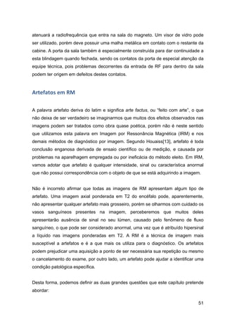 51
atenuará a radiofrequência que entra na sala do magneto. Um visor de vidro pode
ser utilizado, porém deve possuir uma malha metálica em contato com o restante da
cabine. A porta da sala também é especialmente construída para dar continuidade a
esta blindagem quando fechada, sendo os contatos da porta de especial atenção da
equipe técnica, pois problemas decorrentes da entrada de RF para dentro da sala
podem ter origem em defeitos destes contatos.
Artefatos	
  em	
  RM	
  
A palavra artefato deriva do latim e significa arte factus, ou “feito com arte”, o que
não deixa de ser verdadeiro se imaginarmos que muitos dos efeitos observados nas
imagens podem ser tratados como obra quase poética, porém não é neste sentido
que utilizamos esta palavra em Imagem por Ressonância Magnética (IRM) e nos
demais métodos de diagnóstico por imagem. Segundo Houaiss[13], artefato é toda
conclusão enganosa derivada de ensaio científico ou de medição, e causada por
problemas na aparelhagem empregada ou por ineficácia do método eleito. Em IRM,
vamos adotar que artefato é qualquer intensidade, sinal ou característica anormal
que não possui correspondência com o objeto de que se está adquirindo a imagem.
Não é incorreto afirmar que todas as imagens de RM apresentam algum tipo de
artefato. Uma imagem axial ponderada em T2 do encéfalo pode, aparentemente,
não apresentar qualquer artefato mais grosseiro, porém se olharmos com cuidado os
vasos sanguíneos presentes na imagem, perceberemos que muitos deles
apresentarão ausência de sinal no seu lúmen, causado pelo fenômeno de fluxo
sanguíneo, o que pode ser considerado anormal, uma vez que é atribuído hipersinal
a líquido nas imagens ponderadas em T2. A RM é a técnica de imagem mais
susceptível a artefatos e é a que mais os utiliza para o diagnóstico. Os artefatos
podem prejudicar uma aquisição a ponto de ser necessária sua repetição ou mesmo
o cancelamento do exame, por outro lado, um artefato pode ajudar a identificar uma
condição patológica específica.
Desta forma, podemos definir as duas grandes questões que este capítulo pretende
abordar:
 