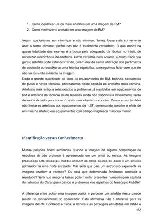 52
1. Como identificar um ou mais artefatos em uma imagem de RM?
2. Como minimizar o artefato em uma imagem de RM?
Vejam que falamos em minimizar e não eliminar. Talvez fosse mais conveniente
usar o termo eliminar, porém isto não é totalmente verdadeiro. O que ocorre na
quase totalidade dos exames é a busca pela adequação da técnica no intuito de
minimizar a ocorrência de artefatos. Como veremos mais adiante, o efeito físico que
gera o artefato pode estar ocorrendo, porém devido a uma alteração nos parâmetros
de aquisição ou escolha de uma técnica específica, conseguimos fazer com que ele
não se torne tão evidente na imagem.
Dada a grande quantidade de tipos de equipamentos de RM, bobinas, sequências
de pulso e novas técnicas, abordaremos neste capítulo os artefatos mais comuns.
Artefatos mais antigos relacionados a problemas já resolvidos em equipamentos de
RM e artefatos de técnicas muito recentes ainda não disponíveis clinicamente serão
deixados de lado para tornar o texto mais objetivo e conciso. Buscaremos também
não limitar os artefatos aos equipamentos de 1,5T, comentando também o efeito de
um mesmo artefato em equipamentos com campo magnético maior ou menor.
	
  
Identificação	
  versus	
  Conhecimento	
  
Muitas pessoas ficam admiradas quando a imagem de alguma constelação ou
nebulosa do céu profundo é apresentada em um jornal ou revista. As imagens
produzidas pelo telescópio Hubble enchem os olhos mesmo de quem é um simples
admirador de uma noite estrelada. Mas será que para um astrofísico experiente as
imagens revelam a verdade? Ou será que determinado fenômeno contradiz a
realidade? Será que imagens falsas podem estar presentes numa imagem captada
da nebulosa do Caranguejo devido a problemas nos espelhos do telescópio Hubble?
A diferença entre achar uma imagem bonita e perceber um artefato nesta parece
residir no conhecimento do observador. Esta afirmativa não é diferente para as
imagens de RM. Conhecer a física, a técnica e as patologias estudadas em IRM é o
 