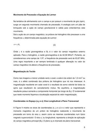 6
Movimento de Precessão e Equação de Larmor
Na tentativa de alinhamento com o campo e por possuir o movimento de giro (spin),
surge um segundo movimento chamado de precessão. A analogia com um pião de
brinquedo sob a ação do campo gravitacional é valida para entendermos este
movimento.
Sob a ação de um campo magnético, os prótons de hidrogênio irão precessar a uma
frequência ω determinada pela equação de Larmor:
€
ω = γ B0 (2)
Onde γ é a razão giromagnética e B0 é o valor do campo magnético externo
aplicado. Para o hidrogênio, a razão giromagnética é de 42,58 MHz/T. Portanto, se
considerarmos uma campo de 1,5T, a frequência de precessão será de 63,87 MHz.
Uma regra importante a ser sempre lembrada é qualquer alteração no valor do
campo magnético irá alterar a frequência de precessão.
Magnetização do Tecido
Como nas imagens a menor unidade será o voxel, e este é da ordem de 1,0 mm3
ou
mais, é o efeito combinado dos prótons de hidrogênio que irá nos interessar. A
magnetização resultante em cada voxel é o resultado da soma vetorial de todos os
spins que resultaram do cancelamento mútuo. No equilíbrio, a magnetização
resultante possui somente a componente horizontal (ao longo de B0). É fundamental
que neste momento façamos a localização espacial do vetor magnetização.
Coordenadas no Espaço (x,y e z): Eixo Longitudinal e Plano Transversal
A Figura 4 mostra os eixos de coordenadas (x, y e z) e o vetor que representa o
momento magnético de um próton de hidrogênio realizando o movimento de
precessão em torno do eixo z, assim como as mesmas coordenadas num típico
magneto supercondutor. O eixo z, ou longitudinal, representa a direção de aplicação
do campo magnético principal (B0). O plano xy é chamado de plano transversal.
 