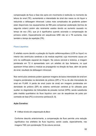 62
compensação de fluxo a fase dos spins em movimento é restituída no momento da
leitura do sinal (TE), aumentando a intensidade de sinal dos vasos ou do líquor e
reduzindo a defasagem intravoxel. Lobos mais complicados de gradiente podem
estar disponíveis nos equipamentos de RM para compensar aceleração (termos de
segunda ordem) porém são raramente usados devido ao aumento causado no
tempo de eco (TE), que já é significativo quando acionada a compensação de
primeira ordem. Especialmente em sequências GRE não só o TE aumenta, mas
também o tempo de repetição (TR).
Fluxo Liquórico
O artefato ocorre devido a pulsação do líquido cefalorraquidiano (LCR ou líquor) no
interior dos ventrículos cerebrais e da medula espinhal, cujo movimento causa um
erro na codificação espacial da imagem. Na coluna cervical e torácica, a imagem
ponderada em T2 é apresentada com um artefato do tipo fantasma, no qual
aparecem linhas sobre a medula se propagando na direção de fase, além de perda
de sinal, resultado de defasagem intravoxel.
Nos ventrículos cerebrais podem aparecer imagens de baixa intensidade de sinal em
imagens ponderadas na densidade de prótons (DP) e T2 ou de alta intensidade de
sinal em FLAIR. A perda de sinal (vazio de sinal) em imagens ponderadas em
densidade de prótons (DP) do sistema ventricular cerebral já foi utilizada para
auxiliar no diagnóstico de hidrocefalia de pressão normal (HPN), sendo substituída
pela medida quantitativa do fluxo liquórico com uso de sequências de pulso por
contraste de fase (PC) e sincronia cardíaca [0, 0].
Ação Corretiva:
v Utilizar técnica de compensação de fluxo
Conforme descrito anteriormente, a compensação de fluxo permite uma redução
significativa nos artefatos de fluxo liquórico, sendo usada, especialmente, nas
imagens TSE com ponderação T2 da coluna cervical.
 