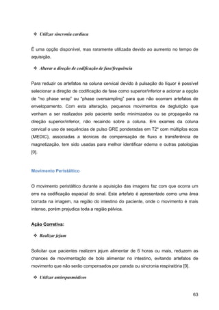 63
v Utilizar sincronia cardíaca
É uma opção disponível, mas raramente utilizada devido ao aumento no tempo de
aquisição.
v Alterar a direção de codificação de fase/frequência
Para reduzir os artefatos na coluna cervical devido à pulsação do líquor é possível
selecionar a direção de codificação de fase como superior/inferior e acionar a opção
de “no phase wrap” ou “phase oversampling” para que não ocorram artefatos de
envelopamento. Com esta alteração, pequenos movimentos de deglutição que
venham a ser realizados pelo paciente serão minimizados ou se propagarão na
direção superior/inferior, não recaindo sobre a coluna. Em exames da coluna
cervical o uso de sequências de pulso GRE ponderadas em T2* com múltiplos ecos
(MEDIC), associadas a técnicas de compensação de fluxo e transferência de
magnetização, tem sido usadas para melhor identificar edema e outras patologias
[0].
Movimento Peristáltico
O movimento peristáltico durante a aquisição das imagens faz com que ocorra um
erro na codificação espacial do sinal. Este artefato é apresentado como uma área
borrada na imagem, na região do intestino do paciente, onde o movimento é mais
intenso, porém prejudica toda a região pélvica.
Ação Corretiva:
v Realizar jejum
Solicitar que pacientes realizem jejum alimentar de 6 horas ou mais, reduzem as
chances de movimentação de bolo alimentar no intestino, evitando artefatos de
movimento que não serão compensados por parada ou sincronia respiratória [0].
v Utilizar antiespasmódicos
 