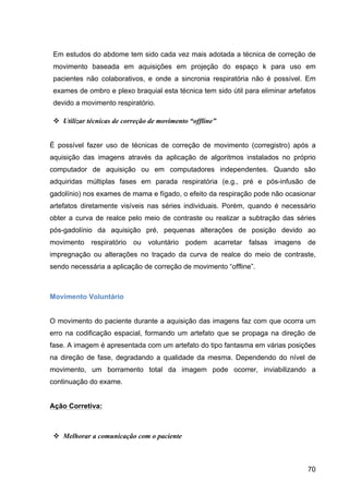 70
Em estudos do abdome tem sido cada vez mais adotada a técnica de correção de
movimento baseada em aquisições em projeção do espaço k para uso em
pacientes não colaborativos, e onde a sincronia respiratória não é possível. Em
exames de ombro e plexo braquial esta técnica tem sido útil para eliminar artefatos
devido a movimento respiratório.
v Utilizar técnicas de correção de movimento “offline”
É possível fazer uso de técnicas de correção de movimento (corregistro) após a
aquisição das imagens através da aplicação de algoritmos instalados no próprio
computador de aquisição ou em computadores independentes. Quando são
adquiridas múltiplas fases em parada respiratória (e.g., pré e pós-infusão de
gadolínio) nos exames de mama e fígado, o efeito da respiração pode não ocasionar
artefatos diretamente visíveis nas séries individuais. Porém, quando é necessário
obter a curva de realce pelo meio de contraste ou realizar a subtração das séries
pós-gadolínio da aquisição pré, pequenas alterações de posição devido ao
movimento respiratório ou voluntário podem acarretar falsas imagens de
impregnação ou alterações no traçado da curva de realce do meio de contraste,
sendo necessária a aplicação de correção de movimento “offline”.
Movimento Voluntário
O movimento do paciente durante a aquisição das imagens faz com que ocorra um
erro na codificação espacial, formando um artefato que se propaga na direção de
fase. A imagem é apresentada com um artefato do tipo fantasma em várias posições
na direção de fase, degradando a qualidade da mesma. Dependendo do nível de
movimento, um borramento total da imagem pode ocorrer, inviabilizando a
continuação do exame.
Ação Corretiva:
v Melhorar a comunicação com o paciente
 