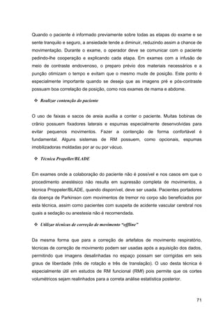 71
Quando o paciente é informado previamente sobre todas as etapas do exame e se
sente tranquilo e seguro, a ansiedade tende a diminuir, reduzindo assim a chance de
movimentação. Durante o exame, o operador deve se comunicar com o paciente
pedindo-lhe cooperação e explicando cada etapa. Em exames com a infusão de
meio de contraste endovenoso, o preparo prévio dos materiais necessários e a
punção otimizam o tempo e evitam que o mesmo mude de posição. Este ponto é
especialmente importante quando se deseja que as imagens pré e pós-contraste
possuam boa correlação de posição, como nos exames de mama e abdome.
v Realizar contenção do paciente
O uso de faixas e sacos de areia auxilia a conter o paciente. Muitas bobinas de
crânio possuem fixadores laterais e espumas especialmente desenvolvidas para
evitar pequenos movimentos. Fazer a contenção de forma confortável é
fundamental. Alguns sistemas de RM possuem, como opcionais, espumas
imobilizadoras moldadas por ar ou por vácuo.
v Técnica Propeller/BLADE
Em exames onde a colaboração do paciente não é possível e nos casos em que o
procedimento anestésico não resulta em supressão completa de movimentos, a
técnica Proppeler/BLADE, quando disponível, deve ser usada. Pacientes portadores
da doença de Parkinson com movimentos de tremor no corpo são beneficiados por
esta técnica, assim como pacientes com suspeita de acidente vascular cerebral nos
quais a sedação ou anestesia não é recomendada.
v Utilizar técnicas de correção de movimento “offline”
Da mesma forma que para a correção de artefatos de movimento respiratório,
técnicas de correção de movimento podem ser usadas após a aquisição dos dados,
permitindo que imagens desalinhadas no espaço possam ser corrigidas em seis
graus de liberdade (três de rotação e três de translação). O uso desta técnica é
especialmente útil em estudos de RM funcional (RMf) pois permite que os cortes
volumétricos sejam realinhados para a correta análise estatística posterior.
 