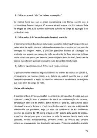 76
v Utilizar recursos de “slice” ou “volume oversampling”
Da mesma forma que com o phase oversampling, esta técnica permite que a
codificação de fase em imagens 3D aumente simetricamente nos dois lados da fatia
na direção de corte. Este aumento acarretará aumento no tempo de aquisição e na
razão sinal-ruído.
v Utilizar pulsos de RF de pré-Saturação (bandas de saturação)
O posicionamento de bandas de saturação espacial de radiofrequência permite que
todo o sinal da região marcada pela banda não contribua com sinal no processo de
formação da imagem. Assim, é possível posicionar bandas de saturação na
anatomia que excede ao campo de visão na direção de fase. Algumas bobinas
locais, como a de joelho, por exemplo, podem captar o sinal do outro joelho fora da
bobina, fazendo com que seja necessário o uso de bandas de saturação.
v Melhorar o posicionamento da bobina ou da região anatômica
O posicionamento correto da região anatômica no interior de bobinas de volume e,
principalmente, de bobinas locais (e.g., bobina de ombro), permite que o sinal
desejado fique restrito a região de interesse, reduzindo a sensibilidade para regiões
que estão além do campo de visão.
Linhas e Ondulações
O aparecimento de linhas, ondulações e outros sinais com padrões diversos que não
possuem correlação com a presença de vasos ou movimentação do paciente,
caracterizam este tipo de artefato, como mostra a Figura 59. Basicamente estão
relacionados a erros durante o preenchimento do espaço k, seja por problemas de
instabilidade dos gradientes, seja por erros na transmissão de RF. Problemas
externos ao sistema de RM, como entrada de RF espúria pela gaiola de faraday,
acessórios não próprios para o ambiente da sala de exames (bomba injetora de
contraste, monitor multiparamétrico, oxímetro, bomba de infusão etc) também
podem ser a causa deste tipo de artefato na imagem. Podemos subdividir o artefato
 