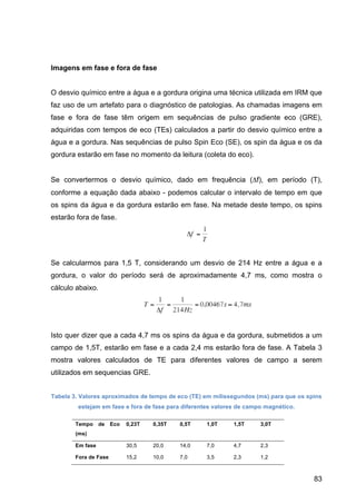 83
Imagens em fase e fora de fase
O desvio químico entre a água e a gordura origina uma técnica utilizada em IRM que
faz uso de um artefato para o diagnóstico de patologias. As chamadas imagens em
fase e fora de fase têm origem em sequências de pulso gradiente eco (GRE),
adquiridas com tempos de eco (TEs) calculados a partir do desvio químico entre a
água e a gordura. Nas sequências de pulso Spin Eco (SE), os spin da água e os da
gordura estarão em fase no momento da leitura (coleta do eco).
Se convertermos o desvio químico, dado em frequência (Δf), em período (T),
conforme a equação dada abaixo - podemos calcular o intervalo de tempo em que
os spins da água e da gordura estarão em fase. Na metade deste tempo, os spins
estarão fora de fase.
Se calcularmos para 1,5 T, considerando um desvio de 214 Hz entre a água e a
gordura, o valor do período será de aproximadamente 4,7 ms, como mostra o
cálculo abaixo.
Isto quer dizer que a cada 4,7 ms os spins da água e da gordura, submetidos a um
campo de 1,5T, estarão em fase e a cada 2,4 ms estarão fora de fase. A Tabela 3
mostra valores calculados de TE para diferentes valores de campo a serem
utilizados em sequencias GRE.
Tabela 3. Valores aproximados de tempo de eco (TE) em milissegundos (ms) para que os spins
estejam em fase e fora de fase para diferentes valores de campo magnético.
Tempo de Eco
(ms)
0,23T 0,35T 0,5T 1,0T 1,5T 3,0T
Em fase 30,5 20,0 14,0 7,0 4,7 2,3
Fora de Fase 15,2 10,0 7,0 3,5 2,3 1,2
 