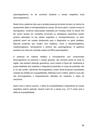 86
(paramagnetismo) ou de aumentar bastante o campo magnético local
(ferromagnetismo).
Desta forma, podemos dizer que a simples presença de tecido humano no interior do
equipamento altera a homogeneidade do campo. De forma geral, o tecido humano é
diamagnético, conforme observações realizadas por Faraday ainda no século XIX
[0], porém tecidos em condições funcionais ou patológicas específicas podem
produzir alterações no seu estado magnético e, consequentemente, no sinal,
podendo assim ser usadas diretamente para o diagnóstico ou gerar artefatos.
Algumas proteínas que contêm íons metálicos, como a deoxihemoglobina,
metahemoglobina, hemosiderina e ferritina são paramagnéticas. O gadolínio
presente nos meios de contraste usados em RM é paramagnético.
A presença de material metálico e principalmente com componentes
ferromagnéticos irá perturbar o campo gerando, não somente perda de sinal na
região, mas também distorção geométrica, como mostra a Figura 69. Atualmente a
quase totalidade dos implantes e dispositivos presentes no corpo de pacientes não
é, ou não contém, elementos ferromagnéticos, porém ainda produzem quantidades
variadas de artefato por susceptibilidade. Materiais como o titânio, platina e ouro são
não ferromagnéticos e frequentemente utilizados em implantes e clipes de
aneurisma.
Assim como o desvio químico, o efeito de susceptibilidade é dependente do campo
magnético externo aplicado. Quanto maior for o campo (e.g., 3,0 T) maior será o
efeito de susceptibilidade.
 