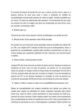 89
O aumento da largura de banda faz com que o desvio químico entre a água e a
gordura diminua de pixel para pixel e reduz a amplitude do artefato de
susceptibilidade causado pela presença de metal na região. Também possibilita que
um menor TE possa ser selecionado pelo operador. O inconveniente fica por conta
do aumento de ruído na imagem que deve ser compensado de outra forma, como
por exemplo, aumentando o NEX.
v Reduzir tempo eco
Tempo de eco mais curtos reduzem o tempo de defasagem e as perdas de sinal.
v Direção de fase AP nas aquisições axiais EPI do Encéfalo
Ao contrário do que ocorre para outras aquisições axiais do encéfalo que utilizam SE
ou TSE, nas imagens EPI a direção de fase tem que ser anteroposterior. Assim o
gradiente de susceptibilidade causado pelas interfaces ar-tecido-osso vai estar na
mesma direção que o gradiente codificador de fase, reduzindo, mas não eliminando
o artefato.
v Saturar/Anular o sinal da gordura em EPI
Imagens EPI são muito sensíveis ao efeito do desvio químico. Qualquer mudança na
frequência do sinal, como no caso da gordura, irá resultar em um pronunciado
desvio de posição na imagem devido ao longo tempo de amostragem do sinal (50 a
100 ms), podendo afetar até mais que 10 pixels na imagem. O uso de saturação de
gordura por RF ou de técnicas baseadas na anulação do sinal da gordura por
inversão da recuperação (STIR) são formas recomendadas de evitar este artefato.
v Adquirir e utilizar os mapas de campo ou de susceptibilidade para programar cortes
Mapas de susceptibilidade são imagens gradientes eco rápidas que podem ser
usadas para mapear as alterações de campo magnético causadas pelo próprio
tecido (e.g., base do crânio e seios paranasais) ou pela presença de metal (e.g.,
grampos de sutura craniana). Estas imagens podem ser usadas como localizadoras
para a programação de cortes em sequências como a EPI, onde a proximidade com
interfaces ar-osso-tecido ou com o metal degradam a qualidade. Podem também ser
 