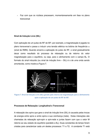 9
- Faz com que os núcleos precessem, momentaneamente em fase no plano
transversal
Sinal de Indução Livre (SIL)
Com aplicação de um pulso de RF de 90º, por exemplo, a magnetização é jogada no
plano transversal e passa a induzir uma tensão elétrica na bobina de frequência ω
(sinal de RMN). Quando encerra a aplicação do pulso de RF, o sinal gradualmente
decai como resultado do processo de relaxação ou de retorno do vetor
magnetização para o equilíbrio, ou seja, para o alinhamento com o campo B0. O
formato do sinal induzido (ou sinal de indução livre – SIL) é o de uma onda sendo
amortecida, como mostra a Figura 7.
Figura 7. Sinal de Indução Livre (SIL) gerado pelo retorno da magnetização para o alinhamento
após a aplicação de um pulso de RF de 90º.
Processos de Relaxação: Longitudinal e Transversal
A relaxação dos spins que gera o sinal de indução livre (SIL) é causada pelas trocas
de energia entre spins e entre spins e sua vizinhança (rede). Estas interações são
chamadas de relaxação spin-spin e spin-rede e juntas fazem com que o vetor M
retorne ao seu estado de equilíbrio (paralelo a B0). Duas constantes de tempo foram
criadas para caracterizar cada um destes processos: T1 e T2. A constante T1 está
 