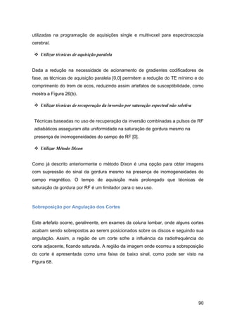 90
utilizadas na programação de aquisições single e multivoxel para espectroscopia
cerebral.
v Utilizar técnicas de aquisição paralela
Dada a redução na necessidade de acionamento de gradientes codificadores de
fase, as técnicas de aquisição paralela [0,0] permitem a redução do TE mínimo e do
comprimento do trem de ecos, reduzindo assim artefatos de susceptibilidade, como
mostra a Figura 26(b).
v Utilizar técnicas de recuperação da inversão por saturação espectral não seletiva
Técnicas baseadas no uso de recuperação da inversão combinadas a pulsos de RF
adiabáticos asseguram alta uniformidade na saturação de gordura mesmo na
presença de inomogeneidades do campo de RF [0].
v Utilizar Método Dixon
Como já descrito anteriormente o método Dixon é uma opção para obter imagens
com supressão do sinal da gordura mesmo na presença de inomogeneidades do
campo magnético. O tempo de aquisição mais prolongado que técnicas de
saturação da gordura por RF é um limitador para o seu uso.
Sobreposição por Angulação dos Cortes
Este artefato ocorre, geralmente, em exames da coluna lombar, onde alguns cortes
acabam sendo sobrepostos ao serem posicionados sobre os discos e seguindo sua
angulação. Assim, a região de um corte sofre a influência da radiofrequência do
corte adjacente, ficando saturada. A região da imagem onde ocorreu a sobreposição
do corte é apresentada como uma faixa de baixo sinal, como pode ser visto na
Figura 68.
 