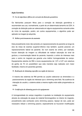 96
Ação Corretiva:
v Uso de algoritmos (filtros) de correção da distorção geométrica
Os fabricantes possuem filtros para a correção de distorção geométrica e
recomendam seu uso, normalmente, a partir de um determinado tamanho do CDV. A
correção de distorção pode ser selecionada em alguns equipamentos somente antes
do início da aquisição, porém, em outros equipamentos, o algoritmo pode ser
aplicado na imagem já adquirida.
v Melhor posicionamento da anatomia
Este procedimento inclui não somente um reposicionamento do paciente ao longo do
eixo da mesa de exames (superior-inferior) mas também, quando possível, um
reposicionamento lateral do paciente. Se num exame de ombro, por exemplo,
houver distorção da imagem ou dificuldade de realizar saturação do sinal da
gordura, a movimentação lateral do paciente, trazendo o ombro de interesse mais
para o centro do magneto jea garante uma melhor homogeneidade de campo.
Equipamentos abertos de RM e novos equipamentos de 1,5T e 3,0T com abertura
do gantry de 70 cm possibilitam que esta manobra seja realizada com maior
facilidade, mesmo em pacientes grandes.
v Realização de shimming específico na região de interesse
A maioria dos sistemas de RM permite ao usuário selecionar as dimensões e o
posicionamento da região de interesse que o shimming será feito. Na ausência de
interação do usuário, o sistema adota a mesma região onde estão programados os
cortes.
v Certificação do shimming passivo do equipamento
A homogeneidade do campo magnético é ajustada na instalação do equipamento
através da colocação de peças de material ferromagnético no interior do magneto,
procedimento este conhecido como shimming passivo. Apesar de raro, pode ser
necessário refazer o shimming passivo, especialmente se houveram modificações
 