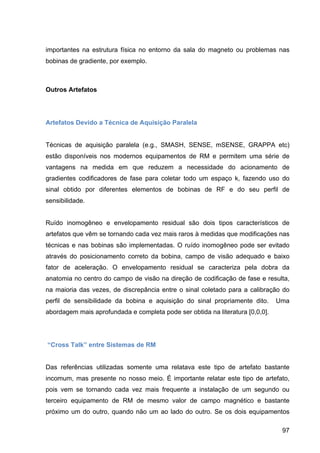 97
importantes na estrutura física no entorno da sala do magneto ou problemas nas
bobinas de gradiente, por exemplo.
Outros Artefatos
Artefatos Devido a Técnica de Aquisição Paralela
Técnicas de aquisição paralela (e.g., SMASH, SENSE, mSENSE, GRAPPA etc)
estão disponíveis nos modernos equipamentos de RM e permitem uma série de
vantagens na medida em que reduzem a necessidade do acionamento de
gradientes codificadores de fase para coletar todo um espaço k, fazendo uso do
sinal obtido por diferentes elementos de bobinas de RF e do seu perfil de
sensibilidade.
Ruído inomogêneo e envelopamento residual são dois tipos característicos de
artefatos que vêm se tornando cada vez mais raros à medidas que modificações nas
técnicas e nas bobinas são implementadas. O ruído inomogêneo pode ser evitado
através do posicionamento correto da bobina, campo de visão adequado e baixo
fator de aceleração. O envelopamento residual se caracteriza pela dobra da
anatomia no centro do campo de visão na direção de codificação de fase e resulta,
na maioria das vezes, de discrepância entre o sinal coletado para a calibração do
perfil de sensibilidade da bobina e aquisição do sinal propriamente dito. Uma
abordagem mais aprofundada e completa pode ser obtida na literatura [0,0,0].
“Cross Talk” entre Sistemas de RM
Das referências utilizadas somente uma relatava este tipo de artefato bastante
incomum, mas presente no nosso meio. É importante relatar este tipo de artefato,
pois vem se tornando cada vez mais frequente a instalação de um segundo ou
terceiro equipamento de RM de mesmo valor de campo magnético e bastante
próximo um do outro, quando não um ao lado do outro. Se os dois equipamentos
 