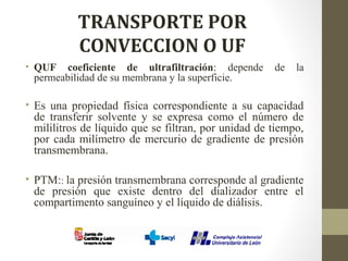 TRANSPORTE POR
CONVECCION O UF
• QUF coeficiente de ultrafiltración: depende de la
permeabilidad de su membrana y la superficie.
• Es una propiedad física correspondiente a su capacidad
de transferir solvente y se expresa como el número de
mililitros de líquido que se filtran, por unidad de tiempo,
por cada milímetro de mercurio de gradiente de presión
transmembrana.
• PTM:: la presión transmembrana corresponde al gradiente
de presión que existe dentro del dializador entre el
compartimento sanguíneo y el líquido de diálisis.
 