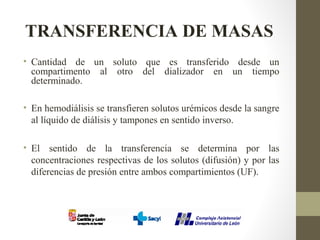 TRANSFERENCIA DE MASAS
• Cantidad de un soluto que es transferido desde un
compartimento al otro del dializador en un tiempo
determinado.
• En hemodiálisis se transfieren solutos urémicos desde la sangre
al líquido de diálisis y tampones en sentido inverso.
• El sentido de la transferencia se determina por las
concentraciones respectivas de los solutos (difusión) y por las
diferencias de presión entre ambos compartimientos (UF).
 