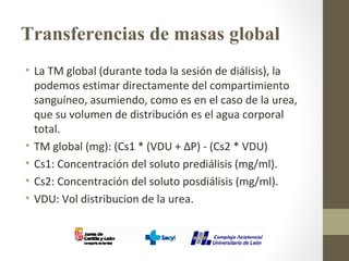Transferencias de masas global
• La TM global (durante toda la sesión de diálisis), la
podemos estimar directamente del compartimiento
sanguíneo, asumiendo, como es en el caso de la urea,
que su volumen de distribución es el agua corporal
total.
• TM global (mg): (Cs1 * (VDU + ΔP) - (Cs2 * VDU)
• Cs1: Concentración del soluto prediálisis (mg/ml).
• Cs2: Concentración del soluto posdiálisis (mg/ml).
• VDU: Vol distribucion de la urea.
 