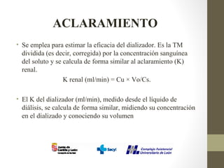 ACLARAMIENTO
• Se emplea para estimar la eficacia del dializador. Es la TM
dividida (es decir, corregida) por la concentración sanguínea
del soluto y se calcula de forma similar al aclaramiento (K)
renal.
K renal (ml/min) = Cu × Vo/Cs.
• El K del dializador (ml/min), medido desde el líquido de
diálisis, se calcula de forma similar, midiendo su concentración
en el dializado y conociendo su volumen
 