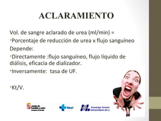 ACLARAMIENTO
Vol. de sangre aclarado de urea (ml/min) =
•Porcentaje de reducción de urea x flujo sanguíneo
Depende:
•Directamente :flujo sanguíneo, flujo líquido de
diálisis, eficacia de dializador.
•Inversamente: tasa de UF.
•Kt/V.
 