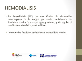 HEMODIALISIS
• La hemodiálisis (HD) es una técnica de depuración
extracorpórea de la sangre que suple parcialmente las
funciones renales de excretar agua y solutos, y de regular el
equilibrio ácido-básico y electrolítico.
• No suple las funciones endocrinas ni metabólicas renales.
 