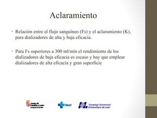 Aclaramiento
• Relación entre el flujo sanguíneo (Fs) y el aclaramiento (K),
para dializadores de alta y baja eficacia.
• Para Fs superiores a 300 ml/min el rendimiento de los
dializadores de baja eficacia es escaso y hay que emplear
dializadores de alta eficacia y gran superficie
 