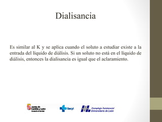 Dialisancia
Es similar al K y se aplica cuando el soluto a estudiar existe a la
entrada del líquido de diálisis. Si un soluto no está en el líquido de
diálisis, entonces la dialisancia es igual que el aclaramiento.
 
